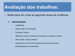 Avaliação dos trabalhos:
• Serão tidos em conta as seguintes áreas de incidência:
1. Apresentação
• Legibilidade
• Organização da informação.
• Conteúdo Original.
• Utilização correcta e eficiente do hardware e software a utilizar.
• Não excede o tempo previsto
• Aplicação de novos conhecimentos (ponto de vista técnico/
potencialidades do powerpoint)
 