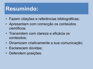 Resumindo:
• Fazem citações e referências bibliográficas;
• Apresentam com correcção os conteúdos
científicos;
• Transmitem com clareza e eficácia os
conteúdos;
• Dinamizam criativamente a sua comunicação;
• Esclarecem dúvidas;
• Defendem posições.
 