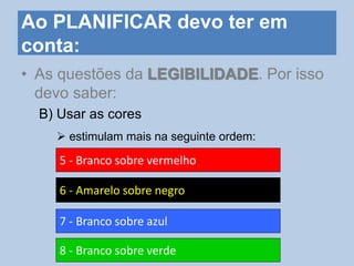 Ao PLANIFICAR devo ter em
conta:
• As questões da LEGIBILIDADE. Por isso
devo saber:
B) Usar as cores
 estimulam mais na seguinte ordem:
5 - Branco sobre vermelho
6 - Amarelo sobre negro
7 - Branco sobre azul
8 - Branco sobre verde
 