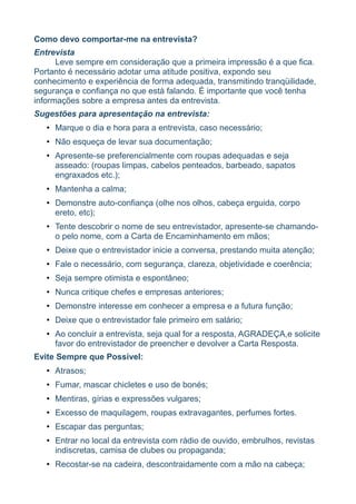 Como devo comportar-me na entrevista?
Entrevista
      Leve sempre em consideração que a primeira impressão é a que fica.
Portanto é necessário adotar uma atitude positiva, expondo seu
conhecimento e experiência de forma adequada, transmitindo tranqüilidade,
segurança e confiança no que está falando. É importante que você tenha
informações sobre a empresa antes da entrevista.
Sugestões para apresentação na entrevista:
   • Marque o dia e hora para a entrevista, caso necessário;
   • Não esqueça de levar sua documentação;
   • Apresente-se preferencialmente com roupas adequadas e seja
     asseado: (roupas limpas, cabelos penteados, barbeado, sapatos
     engraxados etc.);
   • Mantenha a calma;
   • Demonstre auto-confiança (olhe nos olhos, cabeça erguida, corpo
     ereto, etc);
   • Tente descobrir o nome de seu entrevistador, apresente-se chamando-
     o pelo nome, com a Carta de Encaminhamento em mãos;
   • Deixe que o entrevistador inicie a conversa, prestando muita atenção;
   • Fale o necessário, com segurança, clareza, objetividade e coerência;
   • Seja sempre otimista e espontâneo;
   • Nunca critique chefes e empresas anteriores;
   • Demonstre interesse em conhecer a empresa e a futura função;
   • Deixe que o entrevistador fale primeiro em salário;
   • Ao concluir a entrevista, seja qual for a resposta, AGRADEÇA,e solicite
     favor do entrevistador de preencher e devolver a Carta Resposta.
Evite Sempre que Possível:
   • Atrasos;
   • Fumar, mascar chicletes e uso de bonés;
   • Mentiras, gírias e expressões vulgares;
   • Excesso de maquilagem, roupas extravagantes, perfumes fortes.
   • Escapar das perguntas;
   • Entrar no local da entrevista com rádio de ouvido, embrulhos, revistas
     indiscretas, camisa de clubes ou propaganda;
   • Recostar-se na cadeira, descontraidamente com a mão na cabeça;
 