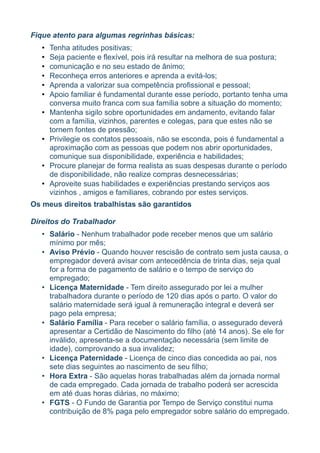 Fique atento para algumas regrinhas básicas:
   •   Tenha atitudes positivas;
   •   Seja paciente e flexível, pois irá resultar na melhora de sua postura;
   •   comunicação e no seu estado de ânimo;
   •   Reconheça erros anteriores e aprenda a evitá-los;
   •   Aprenda a valorizar sua competência profissional e pessoal;
   •   Apoio familiar é fundamental durante esse período, portanto tenha uma
       conversa muito franca com sua família sobre a situação do momento;
   •   Mantenha sigilo sobre oportunidades em andamento, evitando falar
       com a família, vizinhos, parentes e colegas, para que estes não se
       tornem fontes de pressão;
   •   Privilegie os contatos pessoais, não se esconda, pois é fundamental a
       aproximação com as pessoas que podem nos abrir oportunidades,
       comunique sua disponibilidade, experiência e habilidades;
   •   Procure planejar de forma realista as suas despesas durante o período
       de disponibilidade, não realize compras desnecessárias;
   •   Aproveite suas habilidades e experiências prestando serviços aos
       vizinhos , amigos e familiares, cobrando por estes serviços.
Os meus direitos trabalhistas são garantidos

Direitos do Trabalhador
   • Salário - Nenhum trabalhador pode receber menos que um salário
     mínimo por mês;
   • Aviso Prévio - Quando houver rescisão de contrato sem justa causa, o
     empregador deverá avisar com antecedência de trinta dias, seja qual
     for a forma de pagamento de salário e o tempo de serviço do
     empregado;
   • Licença Maternidade - Tem direito assegurado por lei a mulher
     trabalhadora durante o período de 120 dias após o parto. O valor do
     salário maternidade será igual à remuneração integral e deverá ser
     pago pela empresa;
   • Salário Família - Para receber o salário família, o assegurado deverá
     apresentar a Certidão de Nascimento do filho (até 14 anos). Se ele for
     inválido, apresenta-se a documentação necessária (sem limite de
     idade), comprovando a sua invalidez;
   • Licença Paternidade - Licença de cinco dias concedida ao pai, nos
     sete dias seguintes ao nascimento de seu filho;
   • Hora Extra - São aquelas horas trabalhadas além da jornada normal
     de cada empregado. Cada jornada de trabalho poderá ser acrescida
     em até duas horas diárias, no máximo;
   • FGTS - O Fundo de Garantia por Tempo de Serviço constitui numa
     contribuição de 8% paga pelo empregador sobre salário do empregado.
 