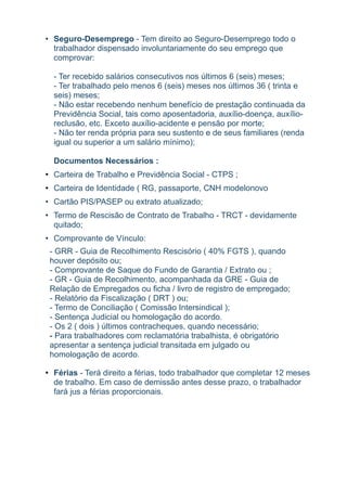 • Seguro-Desemprego - Tem direito ao Seguro-Desemprego todo o
  trabalhador dispensado involuntariamente do seu emprego que
  comprovar:

  - Ter recebido salários consecutivos nos últimos 6 (seis) meses;
  - Ter trabalhado pelo menos 6 (seis) meses nos últimos 36 ( trinta e
  seis) meses;
  - Não estar recebendo nenhum benefício de prestação continuada da
  Previdência Social, tais como aposentadoria, auxílio-doença, auxílio-
  reclusão, etc. Exceto auxílio-acidente e pensão por morte;
  - Não ter renda própria para seu sustento e de seus familiares (renda
  igual ou superior a um salário mínimo);

  Documentos Necessários :
• Carteira de Trabalho e Previdência Social - CTPS ;
• Carteira de Identidade ( RG, passaporte, CNH modelonovo
• Cartão PIS/PASEP ou extrato atualizado;
• Termo de Rescisão de Contrato de Trabalho - TRCT - devidamente
  quitado;
• Comprovante de Vínculo:
 - GRR - Guia de Recolhimento Rescisório ( 40% FGTS ), quando
 houver depósito ou;
 - Comprovante de Saque do Fundo de Garantia / Extrato ou ;
 - GR - Guia de Recolhimento, acompanhada da GRE - Guia de
 Relação de Empregados ou ficha / livro de registro de empregado;
 - Relatório da Fiscalização ( DRT ) ou;
 - Termo de Conciliação ( Comissão Intersindical );
 - Sentença Judicial ou homologação do acordo.
 - Os 2 ( dois ) últimos contracheques, quando necessário;
 - Para trabalhadores com reclamatória trabalhista, é obrigatório
 apresentar a sentença judicial transitada em julgado ou
 homologação de acordo.

• Férias - Terá direito a férias, todo trabalhador que completar 12 meses
  de trabalho. Em caso de demissão antes desse prazo, o trabalhador
  fará jus a férias proporcionais.
 