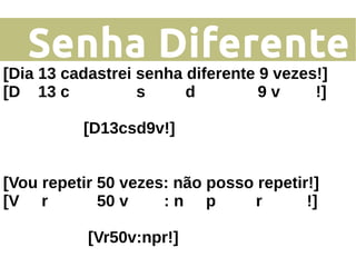 Senha Diferente
[Dia 13 cadastrei senha diferente 9 vezes!]
[D 13 c s d 9 v !]
[D13csd9v!]
[Vou repetir 50 vezes: não posso repetir!]
[V r 50 v : n p r !]
[Vr50v:npr!]
 