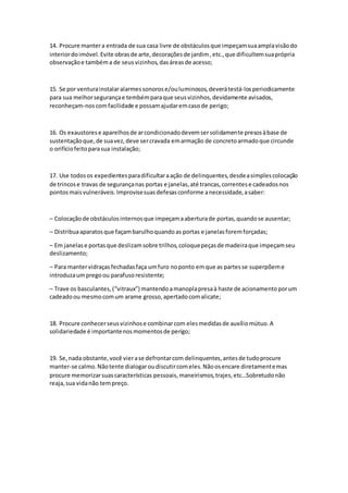 14. Procure mantera entrada de sua casa livre de obstáculosque impeçamsuaamplavisãodo
interiordoimóvel.Evite obrasde arte,decoraçõesde jardim,etc.,que dificultemsuaprópria
observaçãoe tambéma de seusvizinhos,dasáreasde acesso;
15. Se por venturainstalaralarmessonorose/ouluminosos,deverátestá-losperiodicamente
para sua melhorsegurançae tembémparaque seusvizinhos,devidamente avisados,
reconheçam-noscomfacilidade e possamajudaremcasode perigo;
16. Os exaustorese aparelhosde arcondicionadodevemsersolidamente presosàbase de
sustentaçãoque,de suavez,deve sercravada emarmação de concretoarmadoque circunde
o orifíciofeitoparasua instalação;
17. Use todosos expedientesparadificultaraação de delinquentes,desdeasimplescolocação
de trincose travas de segurançanas portas e janelas,até trancas,correntese cadeadosnos
pontosmaisvulneráveis.Improvisesuasdefesasconforme anecessidade,asaber:
– Colocaçãode obstáculosinternosque impeçamaaberturade portas,quandose ausentar;
– Distribuaaparatosque façambarulhoquandoas portas e janelasforemforçadas;
– Em janelase portasque deslizamsobre trilhos,coloquepeçasde madeiraque impeçamseu
deslizamento;
– Para mantervidraçasfechadasfaça umfuro noponto emque as partesse superpõeme
introduzaumpregoou parafusoresistente;
– Trave os basculantes,(“vitraux”) mantendoamanoplapresaà haste de acionamentoporum
cadeadoou mesmocomum arame grosso,apertadocomalicate;
18. Procure conhecerseusvizinhose combinarcom elesmedidasde auxíliomútuo.A
solidariedade é importantenosmomentosde perigo;
19. Se,nada obstante,você vierase defrontarcom delinquentes,antesde tudoprocure
manter-se calmo.Nãotente dialogaroudiscutircomeles.Nãoosencare diretamentemas
procure memorizarsuascaracterísticas pessoais,maneirismos,trajes,etc…Sobretudonão
reaja,sua vidanão tempreço.
 