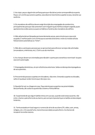 2. Ao viajar,peçaa alguémde confiançaparaque não deixe juntarcorrespondêncianaporta.
Peçaa um vizinhoque acione apolícia,casoobserve movimentosuspeitonacasa, durante sua
ausência.
3. Os moradoresde edifíciosdevemexigirdiscriçãodosempregadosdocondomínio,
principalmente paraque nãocomentemcomninguémquaisfamíliasestejamviajando,quais
apartamentosestãovaziosouquaisoshábitose horáriosdos moradoresdoedifício.
4. Não adiantadeixarlâmpadaspermanentemente acesas,parasimularque acasa está
ocupada.É melhorpediraum vizinhoque asacendasódurante a noite ouinstalarcélulas
fotosensíveisautomáticasou"timer".
5. Não abra a portapara pessoasque se apresentamparaoferecerserviçosnãosolicitados
(encanadores,eletricistas,etc.).Éútil ouso dointerfone.
6. As crianças devemserorientadasparanãoabrir a porta para estranhose nemtrazê-lospara
casa semautorização.
7. Empregadasdomésticas,só comreferênciasanteriores.Saibaoendereçodaempregadaou
de seusparentes.
8. Pressentindopessoassuspeitasemelevadores,nãoentre.Entrandosuspeitonoelevador,
salte emqualquerandarmesmoque nãosejao seu.
9. Quando forsair ou chegaremcasa, fique atentoparasuspeitosnasproximidades.
Desconfiando,dê avoltanoquarteirãoe chame a PolíciaMilitar.
10. Suspeitandode que algumladrãoentrouemsuacasa, quandovocê estavaausente,não
entre:chame o patrulheirodoseubairro,poissempre é possível que osladrõesaindaestejam
lá dentro.
11. Tenhaanotadoem local seguroo numerode série de seusbens(TV,vídeo,som, armas,
relógios,etc.).Emcasode furto,transmitaessesdadosao patrulheiro.Aschancesde
recuperá-losserãomaiores.
 