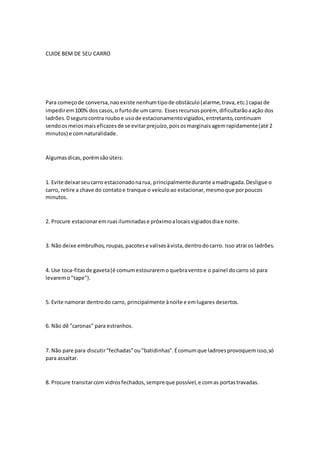 CUIDE BEM DE SEU CARRO
Para começode conversa,naoexiste nenhumtipode obstáculo(alarme,trava,etc.) capazde
impedirem100% dos casos,o furtode umcarro. Essesrecursosporém, dificultarãoaação dos
ladrões.0 segurocontra rouboe usode estacionamentovigiados,entretanto,continuam
sendoosmeiosmaiseficazesde se evitarprejuízo,poisosmarginaisagemrapidamente(até 2
minutos) e comnaturalidade.
Algumasdicas,porémsãoúteis:
1. Evite deixarseucarro estacionadonarua, principalmentedurante amadrugada.Desligue o
carro, retire a chave do contatoe tranque o veículoao estacionar,mesmoque porpoucos
minutos.
2. Procure estacionaremruasiluminadase próximoalocaisvigiadosdiae noite.
3. Não deixe embrulhos, roupas,pacotese valisesàvista,dentrodocarro. Isso atrai os ladrões.
4. Use toca-fitasde gaveta(é comumestouraremoquebraventoe o painel docarro só para
levaremo"tape").
5. Evite namorar dentrodo carro, principalmente ànoite e emlugares desertos.
6. Não dê "caronas" para estranhos.
7. Não pare para discutir"fechadas"ou"batidinhas".Écomumque ladroesprovoquemisso,só
para assaltar.
8. Procure transitarcom vidrosfechados,sempreque possível,e comas portastravadas.
 