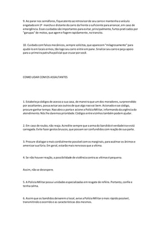 9. Ao parar nos semáforos,fiqueatentoaoretrovisorde seucarroe mantenhaoveículo
engatadoem1ª marcha e distante docarro da frente osuficiente paraarrancar,em caso de
emergência.Essescuidadossãoimportantesparaevitar,principalmente,furtospraticadospor
"garupas"de motos,que ageme fogemrapidamente,notransito.
10. Cuidadocomfalsosmecânicos,sempre solícitos,que aparecem"milagrosamente"para
ajudá-loemlocaisermos,tãologoseucarro entre empane.Sinalize seucarroe peça apoio
para a primeirapatrulhapolicial que cruzarporvocê.
COMO LIDAR COMOS ASSALTANTES
1. Estabeleçacódigosde acessoa sua casa, de maneiraque umdos moradores,surpreendido
por assaltantes,possaavisaraosoutrosde que algo naovai bem.Acionadoesse código,
procure ganhar tempo.Naoabra a portae acione a PolíciaMilitar,informandodaurgênciado
atendimento.Nóslhe daremosprioridade.Códigosentrevizinhostambémpodemajudar.
2. Em caso de roubo,não reaja.Acredite sempre que aarmado bandidoé verdadeirae está
carregada.Evite fazergestosbruscos,que possamserconfundidoscomreaçãode sua parte.
3. Procure dialogaromaiscordialmente possível comosmarginais,paraacalmar os ânimose
amenizarsuafúria.Em geral,estarãomaisnervososque a vítima.
4. Se não houverreação,a possibilidade de violênciacontraas vítimasé pequena.
Assim,nãose desespere.
5. A PoliciaMilitarpossui unidadesespecializadasemresgate de reféns.Portanto,confie e
tenhacalma.
6. Assimque os bandidosdeixaremolocal,avise aPolíciaMilitaromais rápidopossível,
transmitindooocorridoe as características dosmesmos.
 
