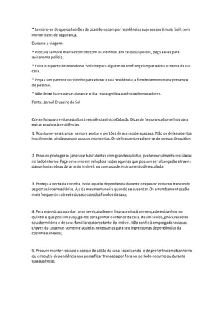 * Lembre-se de que osladrõesde ocasiãooptamporresidênciascujoacessoé maisfácil,com
menositensde segurança.
Durante a viagem:
* Procure sempre mantercontatocom osvizinhos.Emcasossuspeitos,peçaaelespara
avisarema polícia.
* Evite oaspectode abandono.Soliciteparaalguémde confiançalimparaárea externadasua
casa.
* Peçaa um parente ouvizinhoparavisitara sua residência,afimde demonstrarapresença
de pessoas.
* Nãodeixe luzesacesasdurante odia.Issosignificaausênciade moradores.
Fonte:Jornal CruzeirodoSul
ConselhosparaevitarassaltosàresidênciasInícioCidadãoDicasde SegurançaConselhospara
evitarassaltosà residências
1. Acostume-se atrancar sempre portase portõesde acessode suacasa. Não os deixe abertos
inutilmente,aindaque porpoucosmomentos.Osdelinquentesvalem-se de nossosdescuidos;
2. Procure protegerasjanelase basculantescomgrandessólidas,preferencialmenteinstaladas
no ladointerno.Façao mesmoemrelaçãoa todasaquelasque possamseralcançadasatravés
das própriasobrasde arte do imóvel,oucomusode instrumentode escalada;
3. Protejaa porta da cozinha.Isole aqueladependênciadurante orepousonoturnotrancando
as portas intermediárias.Ajadamesmamaneiraquandose ausentar.Osarrombamentossão
maisfrequentesatravésdosacessosdosfundosdacasa;
4. Pelamanhã,ao acordar, seusserviçaisdevemficaratentosàpresençade estranhosno
quintal e que possamsubjugá-losparaganharo interiordacasa. Assimsendo,procure isolar
seudormitórioe de seusfamiliaresdorestante doimóvel.Nãoconfie àempregadatodasas
chavesda casa mas somente aquelasnecessáriasparaseuingressonasdependênciasda
cozinhae anexos;
5. Procure manterisoladooacessodo sótãoda casa, localizando-ode preferêncianobanheiro
ou emoutra dependênciaque possaficartrancadapor fora no períodonoturnooudurante
sua ausência;
 
