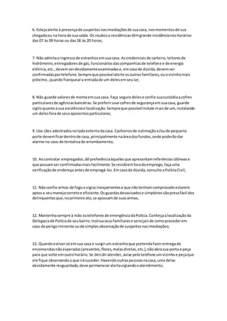 6. Estejaalerta à presençade suspeitosnasimediaçõesde suacasa, nosmomentosde sua
chegadaou na hora de sua saída. Os roubosa residênciastêmgrande incidêncianoshorários
das 07 às 09 horas ou das18 às 20 horas;
7. Não admitao ingressode estranhosemsuacasa. Ascredenciaisde carteiro,leitoresde
hidrômetro,entregadoresde gás,funcionáriosdascompanhiasde telefone e de energia
elétrica,etc.,devemserdevidamenteexaminadase,emcasode dúvida,devemser
confirmadasportelefone.Sempreque possívelalerte osoutrosfamiliares,ouovizinhomais
próximo,quandofranqueara entradade um delesemseular;
8. Não guarde valoresde montaemsua casa. Faça segurodelese confie suacustódiaacofres
particularesde agênciasbancárias.Se preferirusarcofresde segurançaemsuacasa, guarde
sigiloquantoasua existênciae localização.Sempreque possívelinstale maisde um, instalando
um delesforade seusaposentosparticulares;
9. Use cães adestradosnoladoexternodacasa. Cachorrosde estimaçãoe/oude pequeno
porte devemficardentrode casa, principalmente naáreadosfundos,onde poderãodar
alarme no caso de tentativade arrombamento;
10. Aocontratar empregados,dê preferênciaàquelesque apresentamreferênciasidônease
que possamser confirmadasmaisfacilmente.Se residiremforadoemprego,façauma
verificaçãode endereçoantesde empregá-los.Emcasode dúvida,consulte aPolíciaCivil;
11. Nãoconfie armas de fogoa vigiasinexperientese que nãotenhamcomprovadoestarem
aptosa seumanejocorretoe eficiente.Osguardasdesavisadose simplóriossãopresafácil dos
delinquentesque,noprimeiro ato,se apossamde suasarmas;
12. Mantenhasempre à mão ostelefonesde emergênciadaPolícia.Conheçaalocalizaçãoda
Delegaciade Políciade seubairro.Instruaseusfamiliarese serviçaisde comoprocederem
caso de perigoiminente oude simplesobservaçãode suspeitosnasimediações;
13. Quandoestiversóemsua casa e surgirum estranhoque pretendafazerentregade
encomendasnãoesperadas(presentes,flores,malasdiretas,etc.),nãoabrasua porta e peça
para que volte emoutrohorário.Se decidiratender,avise pelotelefone umvizinhoe peçaque
ele fique observandooque irásuceder.Havendooutraspessoasnacasa,uma delas
devidamente resguardada,deve permaneceralertavigiandooatendimento;
 