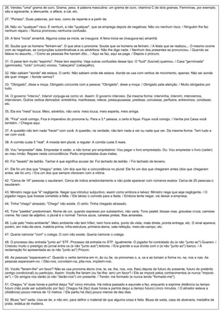 26. Vendeu "uma" grama de ouro. Grama, peso, é palavra masculina: um grama de ouro, vitamina C de dois gramas. Femininas, por exemplo,
são a agravante, a atenuante, a alface, a cal, etc.
27. "Porisso". Duas palavras, por isso, como de repente e a partir de.
28. Não viu "qualquer" risco. É nenhum, e não "qualquer", que se emprega depois de negativas: Não viu nenhum risco. / Ninguém lhe fez
nenhum reparo. / Nunca promoveu nenhuma confusão.
29. A feira "inicia" amanhã. Alguma coisa se inicia, se inaugura: A feira inicia-se (inaugura-se) amanhã.
30. Soube que os homens "feriram-se". O que atrai o pronome: Soube que os homens se feriram. / A festa que se realizou... O mesmo ocorre
com as negativas, as conjunções subordinativas e os advérbios: Não lhe diga nada. / Nenhum dos presentes se pronunciou. / Quando se
falava no assunto... / Como as pessoas lhe haviam dito... / Aqui se faz, aqui se paga. / Depois o procuro.
31. O peixe tem muito "espinho". Peixe tem espinha. Veja outras confusões desse tipo: O "fuzil" (fusível) queimou. / Casa "germinada"
(geminada), "ciclo" (círculo) vicioso, "cabeçário" (cabeçalho).
32. Não sabiam "aonde" ele estava. O certo: Não sabiam onde ele estava. Aonde se usa com verbos de movimento, apenas: Não sei aonde
ele quer chegar. / Aonde vamos?
33. "Obrigado", disse a moça. Obrigado concorda com a pessoa: "Obrigada", disse a moça. / Obrigado pela atenção. / Muito obrigados por
tudo.
34. O governo "interviu". Intervir conjuga-se como vir. Assim: O governo interveio. Da mesma forma: intervinha, intervim, interviemos,
intervieram. Outros verbos derivados: entretinha, mantivesse, reteve, pressupusesse, predisse, conviesse, perfizera, entrevimos, condisser,
etc.
35. Ela era "meia" louca. Meio, advérbio, não varia: meio louca, meio esperta, meio amiga.
36. "Fica" você comigo. Fica é imperativo do pronome tu. Para a 3.ª pessoa, o certo é fique: Fique você comigo. / Venha pra Caixa você
também. / Chegue aqui.
37. A questão não tem nada "haver" com você. A questão, na verdade, não tem nada a ver ou nada que ver. Da mesma forma: Tem tudo a
ver com você.
38. A corrida custa 5 "real". A moeda tem plural, e regular: A corrida custa 5 reais.
39. Vou "emprestar" dele. Emprestar é ceder, e não tomar por empréstimo: Vou pegar o livro emprestado. Ou: Vou emprestar o livro (ceder)
ao meu irmão. Repare nesta concordância: Pediu emprestadas duas malas.
40. Foi "taxado" de ladrão. Tachar é que significa acusar de: Foi tachado de ladrão. / Foi tachado de leviano.
41. Ele foi um dos que "chegou" antes. Um dos que faz a concordância no plural: Ele foi um dos que chegaram antes (dos que chegaram
antes, ele foi um). / Era um dos que sempre vibravam com a vitória.
42. "Cerca de 18" pessoas o saudaram. Cerca de indica arredondamento e não pode aparecer com números exatos: Cerca de 20 pessoas o
saudaram.
43. Ministro nega que "é" negligente. Negar que introduz subjuntivo, assim como embora e talvez: Ministro nega que seja negligente. / O
jogador negou que tivesse cometido a falta. / Ele talvez o convide para a festa. / Embora tente negar, vai deixar a empresa.
44. Tinha "chego" atrasado. "Chego" não existe. O certo: Tinha chegado atrasado.
45. Tons "pastéis" predominam. Nome de cor, quando expresso por substantivo, não varia: Tons pastel, blusas rosa, gravatas cinza, camisas
creme. No caso de adjetivo, o plural é o normal: Ternos azuis, canetas pretas, fitas amarelas.
46. Lute pelo "meio-ambiente". Meio ambiente não tem hífen, nem hora extra, ponto de vista, mala direta, pronta entrega, etc. O sinal aparece,
porém, em mão-de-obra, matéria-prima, infra-estrutura, primeira-dama, vale-refeição, meio-de-campo, etc.
47. Queria namorar "com" o colega. O com não existe: Queria namorar o colega.
48. O processo deu entrada "junto ao" STF. Processo dá entrada no STF. Igualmente: O jogador foi contratado do (e não "junto ao") Guarani. /
Cresceu muito o prestígio do jornal entre os (e não "junto aos") leitores. / Era grande a sua dívida com o (e não "junto ao") banco. / A
reclamação foi apresentada ao (e não "junto ao") Procon.
49. As pessoas "esperavam-o". Quando o verbo termina em m, ão ou õe, os pronomes o, a, os e as tomam a forma no, na, nos e nas: As
pessoas esperavam-no. / Dão-nos, convidam-na, põe-nos, impõem-nos.
50. Vocês "fariam-lhe" um favor? Não se usa pronome átono (me, te, se, lhe, nos, vos, lhes) depois de futuro do presente, futuro do pretérito
(antigo condicional) ou particípio. Assim: Vocês lhe fariam (ou far-lhe- iam) um favor? / Ele se imporá pelos conhecimentos (e nunca "imporá-
se"). / Os amigos nos darão (e não "darão-nos") um presente. / Tendo- me formado (e nunca tendo "formado-me").
51. Chegou "a" duas horas e partirá daqui "há" cinco minutos. Há indica passado e equivale a faz, enquanto a exprime distância ou tempo
futuro (não pode ser substituído por faz): Chegou há (faz) duas horas e partirá daqui a (tempo futuro) cinco minutos. / O atirador estava a
(distância) pouco menos de 12 metros. / Ele partiu há (faz) pouco menos de dez dias.
52. Blusa "em" seda. Usa-se de, e não em, para definir o material de que alguma coisa é feita: Blusa de seda, casa de alvenaria, medalha de
prata, estátua de madeira.
 