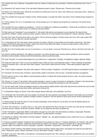 53. A artista "deu à luz a" gêmeos. A expressão é dar à luz, apenas: A artista deu à luz quíntuplos. Também é errado dizer: Deu "a luz a"
gêmeos.
54. Estávamos "em" quatro à mesa. O em não existe: Estávamos quatro à mesa. / Éramos seis. / Ficamos cinco na sala.
55. Sentou "na" mesa para comer. Sentar-se (ou sentar) em é sentar-se em cima de. Veja o certo: Sentou-se à mesa para comer. / Sentou ao
piano, à máquina, ao computador.
56. Ficou contente "por causa que" ninguém se feriu. Embora popular, a locução não existe. Use porque: Ficou contente porque ninguém se
feriu.
57. O time empatou "em" 2 a 2. A preposição é por: O time empatou por 2 a 2. Repare que ele ganha por e perde por. Da mesma forma:
empate por.
58. À medida "em" que a epidemia se espalhava... O certo é: À medida que a epidemia se espalhava... Existe ainda na medida em que (tendo
em vista que): É preciso cumprir as leis, na medida em que elas existem.
59. Não queria que "receiassem" a sua companhia. O i não existe: Não queria que receassem a sua companhia. Da mesma forma:
passeemos, enfearam, ceaste, receeis (só existe i quando o acento cai no e que precede a terminação ear: receiem, passeias, enfeiam).
60. Eles "tem" razão. No plural, têm é assim, com acento. Tem é a forma do singular. O mesmo ocorre com vem e vêm e põe e põem: Ele
tem, eles têm; ele vem, eles vêm; ele põe, eles põem.
61. A moça estava ali "há" muito tempo. Haver concorda com estava. Portanto: A moça estava ali havia (fazia) muito tempo. / Ele doara
sangue ao filho havia (fazia) poucos meses. / Estava sem dormir havia (fazia) três meses. (O havia se impõe quando o verbo está no
imperfeito e no mais-que-perfeito do indicativo.)
62. Não "se o" diz. É errado juntar o se com os pronomes o, a, os e as. Assim, nunca use: Fazendo-se-os, não se o diz (não se diz isso), vê-
se-a, etc.
63. Acordos "políticos-partidários". Nos adjetivos compostos, só o último elemento varia: acordos político-partidários. Outros exemplos:
Bandeiras verde-amarelas, medidas econômico-financeiras, partidos social-democratas.
64. Fique "tranquilo". O u pronunciável depois de q e g e antes de e e i exige trema: Tranqüilo, conseqüência, lingüiça, agüentar, Birigüi.
65. Andou por "todo" país. Todo o (ou a) é que significa inteiro: Andou por todo o país (pelo país inteiro). / Toda a tripulação (a tripulação
inteira) foi demitida. Sem o, todo quer dizer cada, qualquer: Todo homem (cada homem) é mortal. / Toda nação (qualquer nação) tem
inimigos.
66. "Todos" amigos o elogiavam. No plural, todos exige os: Todos os amigos o elogiavam. / Era difícil apontar todas as contradições do texto.
67. Favoreceu "ao" time da casa. Favorecer, nesse sentido, rejeita a: Favoreceu o time da casa. / A decisão favoreceu os jogadores.
68. Ela "mesmo" arrumou a sala. Mesmo, quanto equivale a próprio, é variável: Ela mesma (própria) arrumou a sala. / As vítimas mesmas
recorreram à polícia.
69. Chamei-o e "o mesmo" não atendeu. Não se pode empregar o mesmo no lugar de pronome ou substantivo: Chamei-o e ele não atendeu. /
Os funcionários públicos reuniram-se hoje: amanhã o país conhecerá a decisão dos servidores (e não "dos mesmos").
70. Vou sair "essa" noite. É este que designa o tempo no qual se está ou objeto próximo: Esta noite, esta semana (a semana em que se está),
este dia, este jornal (o jornal que estou lendo), este século (o século 20).
71. A temperatura chegou a 0 "graus". Zero indica singular sempre: Zero grau, zero-quilômetro, zero hora.
72. A promoção veio "de encontro aos" seus desejos. Ao encontro de é que expressa uma situação favorável: A promoção veio ao encontro
dos seus desejos. De encontro a significa condição contrária: A queda do nível dos salários foi de encontro às (foi contra) expectativas da
categoria.
73. Comeu frango "ao invés de" peixe. Em vez de indica substituição: Comeu frango em vez de peixe. Ao invés de significa apenas ao
contrário: Ao invés de entrar, saiu.
74. Se eu "ver" você por aí... O certo é: Se eu vir, revir, previr. Da mesma forma: Se eu vier (de vir), convier; se eu tiver (de ter), mantiver; se
ele puser (de pôr), impuser; se ele fizer (de fazer), desfizer; se nós dissermos (de dizer), predissermos.
75. Ele "intermedia" a negociação. Mediar e intermediar conjugam-se como odiar: Ele intermedeia (ou medeia) a negociação. Remediar,
ansiar e incendiar também seguem essa norma: Remedeiam, que eles anseiem, incendeio.
76. Ninguém se "adequa". Não existem as formas "adequa", "adeqüe", etc., mas apenas aquelas em que o acento cai no a ou o: adequaram,
adequou, adequasse, etc.
77. Evite que a bomba "expluda". Explodir só tem as pessoas em que depois do d vêm e e i: Explode, explodiram, etc. Portanto, não escreva
nem fale "exploda" ou "expluda", substituindo essas formas por rebente, por exemplo. Precaver-se também não se conjuga em todas as
pessoas. Assim, não existem as formas "precavejo", "precavês", "precavém", "precavenho", "precavenha", "precaveja", etc.
78. Governo "reavê" confiança. Equivalente: Governo recupera confiança. Reaver segue haver, mas apenas nos casos em que este tem a
letra v: Reavemos, reouve, reaverá, reouvesse. Por isso, não existem "reavejo", "reavê", etc.
79. Disse o que "quiz". Não existe z, mas apenas s, nas pessoas de querer e pôr: Quis, quisesse, quiseram, quiséssemos; pôs, pus, pusesse,
puseram, puséssemos.
 