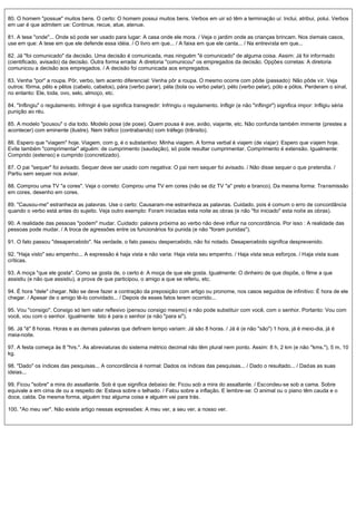 80. O homem "possue" muitos bens. O certo: O homem possui muitos bens. Verbos em uir só têm a terminação ui: Inclui, atribui, polui. Verbos
em uar é que admitem ue: Continue, recue, atue, atenue.
81. A tese "onde"... Onde só pode ser usado para lugar: A casa onde ele mora. / Veja o jardim onde as crianças brincam. Nos demais casos,
use em que: A tese em que ele defende essa idéia. / O livro em que... / A faixa em que ele canta... / Na entrevista em que...
82. Já "foi comunicado" da decisão. Uma decisão é comunicada, mas ninguém "é comunicado" de alguma coisa. Assim: Já foi informado
(cientificado, avisado) da decisão. Outra forma errada: A diretoria "comunicou" os empregados da decisão. Opções corretas: A diretoria
comunicou a decisão aos empregados. / A decisão foi comunicada aos empregados.
83. Venha "por" a roupa. Pôr, verbo, tem acento diferencial: Venha pôr a roupa. O mesmo ocorre com pôde (passado): Não pôde vir. Veja
outros: fôrma, pêlo e pêlos (cabelo, cabelos), pára (verbo parar), péla (bola ou verbo pelar), pélo (verbo pelar), pólo e pólos. Perderam o sinal,
no entanto: Ele, toda, ovo, selo, almoço, etc.
84. "Inflingiu" o regulamento. Infringir é que significa transgredir: Infringiu o regulamento. Infligir (e não "inflingir") significa impor: Infligiu séria
punição ao réu.
85. A modelo "pousou" o dia todo. Modelo posa (de pose). Quem pousa é ave, avião, viajante, etc. Não confunda também iminente (prestes a
acontecer) com eminente (ilustre). Nem tráfico (contrabando) com tráfego (trânsito).
86. Espero que "viagem" hoje. Viagem, com g, é o substantivo: Minha viagem. A forma verbal é viajem (de viajar): Espero que viajem hoje.
Evite também "comprimentar" alguém: de cumprimento (saudação), só pode resultar cumprimentar. Comprimento é extensão. Igualmente:
Comprido (extenso) e cumprido (concretizado).
87. O pai "sequer" foi avisado. Sequer deve ser usado com negativa: O pai nem sequer foi avisado. / Não disse sequer o que pretendia. /
Partiu sem sequer nos avisar.
88. Comprou uma TV "a cores". Veja o correto: Comprou uma TV em cores (não se diz TV "a" preto e branco). Da mesma forma: Transmissão
em cores, desenho em cores.
89. "Causou-me" estranheza as palavras. Use o certo: Causaram-me estranheza as palavras. Cuidado, pois é comum o erro de concordância
quando o verbo está antes do sujeito. Veja outro exemplo: Foram iniciadas esta noite as obras (e não "foi iniciado" esta noite as obras).
90. A realidade das pessoas "podem" mudar. Cuidado: palavra próxima ao verbo não deve influir na concordância. Por isso : A realidade das
pessoas pode mudar. / A troca de agressões entre os funcionários foi punida (e não "foram punidas").
91. O fato passou "desapercebido". Na verdade, o fato passou despercebido, não foi notado. Desapercebido significa desprevenido.
92. "Haja visto" seu empenho... A expressão é haja vista e não varia: Haja vista seu empenho. / Haja vista seus esforços. / Haja vista suas
críticas.
93. A moça "que ele gosta". Como se gosta de, o certo é: A moça de que ele gosta. Igualmente: O dinheiro de que dispõe, o filme a que
assistiu (e não que assistiu), a prova de que participou, o amigo a que se referiu, etc.
94. É hora "dele" chegar. Não se deve fazer a contração da preposição com artigo ou pronome, nos casos seguidos de infinitivo: É hora de ele
chegar. / Apesar de o amigo tê-lo convidado... / Depois de esses fatos terem ocorrido...
95. Vou "consigo". Consigo só tem valor reflexivo (pensou consigo mesmo) e não pode substituir com você, com o senhor. Portanto: Vou com
você, vou com o senhor. Igualmente: Isto é para o senhor (e não "para si").
96. Já "é" 8 horas. Horas e as demais palavras que definem tempo variam: Já são 8 horas. / Já é (e não "são") 1 hora, já é meio-dia, já é
meia-noite.
97. A festa começa às 8 "hrs.". As abreviaturas do sistema métrico decimal não têm plural nem ponto. Assim: 8 h, 2 km (e não "kms."), 5 m, 10
kg.
98. "Dado" os índices das pesquisas... A concordância é normal: Dados os índices das pesquisas... / Dado o resultado... / Dadas as suas
ideias...
99. Ficou "sobre" a mira do assaltante. Sob é que significa debaixo de: Ficou sob a mira do assaltante. / Escondeu-se sob a cama. Sobre
equivale a em cima de ou a respeito de: Estava sobre o telhado. / Falou sobre a inflação. E lembre-se: O animal ou o piano têm cauda e o
doce, calda. Da mesma forma, alguém traz alguma coisa e alguém vai para trás.
100. "Ao meu ver". Não existe artigo nessas expressões: A meu ver, a seu ver, a nosso ver.
 