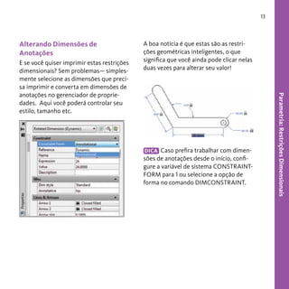 13

Alterando Dimensões de
Anotações

DICA Caso prefira trabalhar com dimensões de anotações desde o início, configure a variável de sistema CONSTRAINTFORM para 1 ou selecione a opção de
forma no comando DIMCONSTRAINT.

Parametria: Restrições Dimensionais

E se você quiser imprimir estas restrições
dimensionais? Sem problemas— simplesmente selecione as dimensões que precisa imprimir e converta em dimensões de
anotações no gerenciador de propriedades. Aqui você poderá controlar seu
estilo, tamanho etc.

A boa notícia é que estas são as restrições geométricas inteligentes, o que
significa que você ainda pode clicar nelas
duas vezes para alterar seu valor!

 