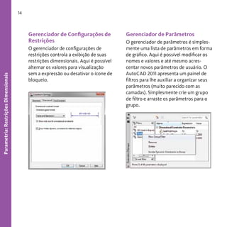 14

Parametria: Restrições Dimensionais

Gerenciador de Configurações de
Restrições
O gerenciador de configurações de
restrições controla a exibição de suas
restrições dimensionais. Aqui é possível
alternar os valores para visualização
sem a expressão ou desativar o ícone de
bloqueio.

Gerenciador de Parâmetros
O gerenciador de parâmetros é simplesmente uma lista de parâmetros em forma
de gráfico. Aqui é possível modificar os
nomes e valores e até mesmo acrescentar novos parâmetros de usuário. O
AutoCAD 2011 apresenta um painel de
filtros para lhe auxiliar a organizar seus
parâmetros (muito parecido com as
camadas). Simplesmente crie um grupo
de filtro e arraste os parâmetros para o
grupo.

 