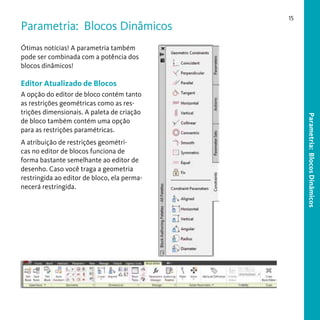 Parametria: Blocos Dinâmicos

15

Ótimas notícias! A parametria também
pode ser combinada com a potência dos
blocos dinâmicos!

Editor Atualizado de Blocos

A atribuição de restrições geométricas no editor de blocos funciona de
forma bastante semelhante ao editor de
desenho. Caso você traga a geometria
restringida ao editor de bloco, ela permanecerá restringida.

Parametria: Blocos Dinâmicos

A opção do editor de bloco contém tanto
as restrições geométricas como as restrições dimensionais. A paleta de criação
de bloco também contém uma opção
para as restrições paramétricas.

 