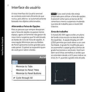 2

Interface do usuário
A nova Interface do Usuário sensível
ao contexto está mais eficiente do que
nunca, pois alterna- se automaticamente
baseada nos objetos selecionados.

Interface do Usuário

Alterando a Faixa de Opções
Para as pessoas que sempre desejaram
que a faixa de opções ocupasse menos
espaço, agora certamente irão gostar do
novo menu suspenso que foi adicionado
ao botão de ciclo de faixa de opções. A
nova opção Minimizar para os Botões
de Panel apresenta ícones grandes para
cada painel. O painel se expandirá quando você parar sobre o botão.

NOTA Caso você ainda não esteja
preparado para utilizar a faixa de opções
é possível voltar para as barras de ferramentas e menus suspensos mudando
sua área de trabalho para o AutoCAD
Clássico.

Área de trabalho
O AutoCAD 2011 agora exibe um plano
de fundo cinza escuro na área de trabalho (padrão). A opção Display em OPÇÕES permite que você altere a cor com
facilidade. A grade foi modificada para
se assemelhar a papel gráfico (linhas de
grade horizontais e verticais). Você também verá linhas vermelhas e verdes que
se estendem desde o UCS para indicar os
eixos X e Y, quando a grade está ativada.

 