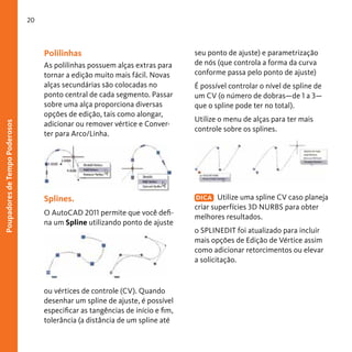 20

Poupadores de Tempo Poderosos

Polilinhas
As polilinhas possuem alças extras para
tornar a edição muito mais fácil. Novas
alças secundárias são colocadas no
ponto central de cada segmento. Passar
sobre uma alça proporciona diversas
opções de edição, tais como alongar,
adicionar ou remover vértice e Converter para Arco/Linha.

Splines.
O AutoCAD 2011 permite que você defina um Spline utilizando ponto de ajuste

ou vértices de controle (CV). Quando
desenhar um spline de ajuste, é possível
especificar as tangências de início e fim,
tolerância (a distância de um spline até

seu ponto de ajuste) e parametrização
de nós (que controla a forma da curva
conforme passa pelo ponto de ajuste)
É possível controlar o nível de spline de
um CV (o número de dobras—de 1 a 3—
que o spline pode ter no total).
Utilize o menu de alças para ter mais
controle sobre os splines.

DICA Utilize uma spline CV caso planeja
criar superfícies 3D NURBS para obter
melhores resultados.

o SPLINEDIT foi atualizado para incluir
mais opções de Edição de Vértice assim
como adicionar retorcimentos ou elevar
a solicitação.

 