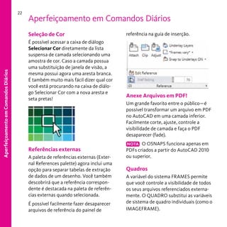 22

Aperfeiçoamento em Comandos Diários

Aperfeiçoamento em Comandos Diários

Seleção de Cor
É possível acessar a caixa de diálogo
Selecionar Cor diretamente da lista
suspensa de camada selecionando uma
amostra de cor. Caso a camada possua
uma substituição de janela de visão, a
mesma possui agora uma aresta branca.
É também muito mais fácil dizer qual cor
você está procurando na caixa de diálogo Selecionar Cor com a nova aresta e
seta pretas!

Referências externas
A paleta de referências externas (External References palette) agora inclui uma
opção para separar tabelas de extração
de dados de um desenho. Você também
descobrirá que a referência correspondente é destacada na paleta de referências externas quando selecionada.
É possível facilmente fazer desaparecer
arquivos de referência do painel de

referência na guia de inserção.

Anexe Arquivos em PDF!
Um grande favorito entre o público—é
possível transformar um arquivo em PDF
no AutoCAD em uma camada inferior.
Facilmente corte, ajuste, controle a
visibilidade de camada e faça o PDF
desaparecer (fade).
NOTA O OSNAPS funciona apenas em
PDFs criados a partir do AutoCAD 2010
ou superior.

Quadros
A variável do sistema FRAMES permite
que você controle a visibilidade de todos
os seus arquivos referenciados externamente. O QUADRO substitui as variáveis
de sistema de quadro individuais (como o
IMAGEFRAME).

 