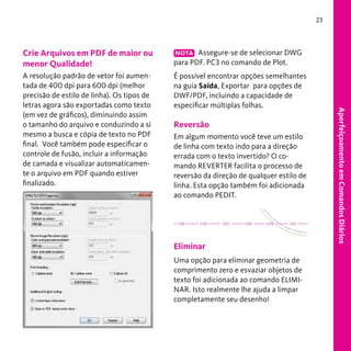 23

NOTA Assegure-se de selecionar DWG
para PDF. PC3 no comando de Plot.

A resolução padrão de vetor foi aumentada de 400 dpi para 600 dpi (melhor
precisão de estilo de linha). Os tipos de
letras agora são exportadas como texto
(em vez de gráficos), diminuindo assim
o tamanho do arquivo e conduzindo a si
mesmo a busca e cópia de texto no PDF
final. Você também pode especificar o
controle de fusão, incluir a informação
de camada e visualizar automaticamente o arquivo em PDF quando estiver
finalizado.

É possível encontrar opções semelhantes
na guia Saída, Exportar para opções de
DWF/PDF, incluindo a capacidade de
especificar múltiplas folhas.

Reversão
Em algum momento você teve um estilo
de linha com texto indo para a direção
errada com o texto invertido? O comando REVERTER facilita o processo de
reversão da direção de qualquer estilo de
linha. Esta opção também foi adicionada
ao comando PEDIT.

Eliminar
Uma opção para eliminar geometria de
comprimento zero e esvaziar objetos de
texto foi adicionada ao comando ELIMINAR. Isto realmente lhe ajuda a limpar
completamente seu desenho!

Aperfeiçoamento em Comandos Diários

Crie Arquivos em PDF de maior ou
menor Qualidade!

 
