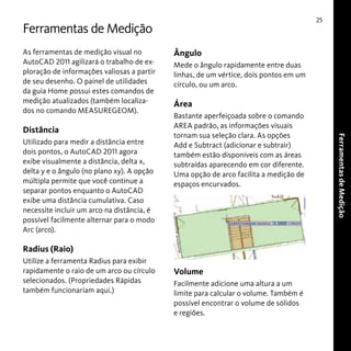 25

Ferramentas de Medição
As ferramentas de medição visual no
AutoCAD 2011 agilizará o trabalho de exploração de informações valiosas a partir
de seu desenho. O painel de utilidades
da guia Home possui estes comandos de
medição atualizados (também localizados no comando MEASUREGEOM).

Utilizado para medir a distância entre
dois pontos, o AutoCAD 2011 agora
exibe visualmente a distância, delta x,
delta y e o ângulo (no plano xy). A opção
múltipla permite que você continue a
separar pontos enquanto o AutoCAD
exibe uma distância cumulativa. Caso
necessite incluir um arco na distância, é
possível facilmente alternar para o modo
Arc (arco).

Mede o ângulo rapidamente entre duas
linhas, de um vértice, dois pontos em um
círculo, ou um arco.

Área
Bastante aperfeiçoada sobre o comando
AREA padrão, as informações visuais
tornam sua seleção clara. As opções
Add e Subtract (adicionar e subtrair)
também estão disponíveis com as áreas
subtraídas aparecendo em cor diferente.
Uma opção de arco facilita a medição de
espaços encurvados.

Radius (Raio)
Utilize a ferramenta Radius para exibir
rapidamente o raio de um arco ou círculo
selecionados. (Propriedades Rápidas
também funcionariam aqui.)

Volume
Facilmente adicione uma altura a um
limite para calcular o volume. Também é
possível encontrar o volume de sólidos
e regiões.

Ferramentas de Medição

Distância

Ângulo

 