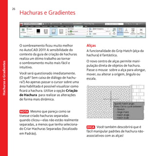 Hachuras e Gradientes

26

Hachuras e Gradientes

O sombreamento ficou muito melhor
no AutoCAD 2011! A sensibilidade do
contexto da guia de criação de hachuras
realiza um ótimo trabalho ao tornar
o sombreamento muito mais fácil e
intuitivo.
Você será questionado imediatamente.
(O quê? Sem caixa de diálogo de hachura?) Ao apenas passar o cursor sobre uma
área habilitada é possível visualizar como
ficará a hachura. Utilize a opção Criação
de Hachura para realizar as alterações
de forma mais dinâmica.
NOTA Mesmo que pareça como se
tivesse criado hachuras separadas
quando clicou—elas não estão realmente
separadas, a menos que tenha selecionado Criar Hachuras Separadas (localizado
em Padráo).

Alças
A funcionalidade do Grip Hatch (alça da
hachura) é fantástica.
O novo centro de alças permite manipulação direta de objetos de hachura.
Passe o mouse sobre a alça para alongar,
mover, ou alterar a origem, ângulo ou
escala.

DICA Você também descobrirá que é
fácil manipular padrões de hachura nãoassociativos com as alças!

 
