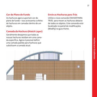 27

Cor do Plano de Fundo

Envie as Hachuras para Trás

As hachuras agora suportam cor do
plano de fundo—isso acrescenta o efeito
de hachuras em camadas dentro de um
objeto.

Utilize o novo comando ENVIAR PARA
TRÁS para mover as hachuras debaixo
de todos os objetos. Este comando está
localizado no painel de modificações
(Modify) na guia Home.

Camada da Hachura (Hatch Layer)

Hachuras e Gradientes

Geralmente desejamos que todas as
nossas hachuras residam em uma camada específica. Agora é possível definir
uma camada padrão para hachuras que
substituem a camada atual.

 