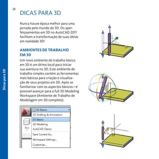 28

DICAS PARA 3D
Nunca houve época melhor para uma
jornada pelo mundo do 3D. Os aperfeiçoamentos em 3D no AutoCAD 2011
facilitam a transformação de suas ideias
em realidade 3D!

Dicas para 3D

AMBIENTES DE TRABALHO
EM 3D
Um novo ambiente de trabalho básico
em 3D é um ótimo local para iniciar
sua aventura no 3D. Este ambiente de
trabalho simples contém as ferramentas
mais básicas para criação e visualização de seus projetos em 3D. Após se
familiarizar com os aspectos básicos—é
possível avançar para o full 3D Modeling
Workspace (Ambiente de Trabalho de
Modelagem em 3D completo).

 