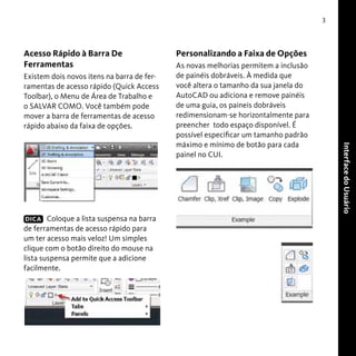 3

Acesso Rápido à Barra De
Ferramentas
Existem dois novos itens na barra de ferramentas de acesso rápido (Quick Access
Toolbar), o Menu de Área de Trabalho e
o SALVAR COMO. Você também pode
mover a barra de ferramentas de acesso
rápido abaixo da faixa de opções.

As novas melhorias permitem a inclusão
de painéis dobráveis. À medida que
você altera o tamanho da sua janela do
AutoCAD ou adiciona e remove painéis
de uma guia, os paineis dobráveis
redimensionam-se horizontalmente para
preencher todo espaço disponível. É
possível especificar um tamanho padrão
máximo e mínimo de botão para cada
painel no CUI.

Interface do Usuário

DICA Coloque a lista suspensa na barra
de ferramentas de acesso rápido para
um ter acesso mais veloz! Um simples
clique com o botão direito do mouse na
lista suspensa permite que a adicione
facilmente.

Personalizando a Faixa de Opções

 