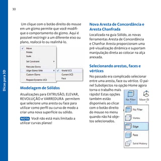 30

Dicas para 3D

Um clique com o botão direito do mouse
em um gizmo permite que você modifique o comportamento do gizmo. Aqui é
possível restringir a um diferente eixo ou
plano, realocá-lo ou realinhá-lo.

Nova Aresta de Concordância e
Aresta Chanfrada
Localizada na guia Sólido, as novas
ferramentas Aresta de Concordância
e Chanfrar Aresta proporcionam uma
pré-visualização dinâmica e suportam
manipulação direta ao colocar na alça
anexada.

Selecionando arestas, faces e
vértices

Modelagem de Sólidos
Atualizações para EXTRUSÃO, ELEVAR,
REVOLUÇÃO e VARREDURA permitem
que selecione uma aresta ou face para
utilizar como perfil ou curva de modo a
criar uma nova superfície ou sólido.
NOTA Você não está mais limitado a
utilizar curvas planas!

No passado era complicado selecionar
entre uma aresta, face ou vértice. O painel Subobjectos na opção Home agora
torna o trabalho mais
rápido! Estas opções
também estão
disponíveis ao clicar
com o botão direito
do mouse no menu
quando não há objetos selecionados.

 