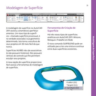 31

Modelagem de Superfície

Superfícies NURBS não são associativas
(e não possuem histórico). Eles possuem
vértices de controle que lhe permitem
esculpir seus projetos.
A nova opção de superfície proporciona
fácil acesso a ferramentas de modelagem
de superfície.

Ferramentas de Criação de
Superfície
Há três novos tipos de superfícies
analíticas em AutoCAD 2011: Misture,
Retoque e Trabalhe em Rede
O novo comando SURFBLEND pode ser
utilizado para criar uma mistura contínua
entre duas superfícies existentes.

Modelagem de Superfície

A modelagem de superfície no AutoCAD
2011 assistiu a dramáticos aperfeiçoamentos. Um novo tipo de superfície—chamado superfície processual, é
na verdade associada à sua geometria
determinada. Isto torna a escultura de
seus projetos em 3D mais fácil do que
nunca.

 