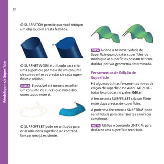 32

Modelagem de Superfície

O SURFPATCH permite que você retoque
um objeto, com aresta fechada.

O SURFNETWORK é utilizado para criar
uma superfície por meio de um conjunto
de curvas entre as arestas de cada superfícies e sólidos.
É possível até mesmo escolher
um conjunto de curvas que não estão
conectados entre si.
NOTA

DICA Acione a Associatividade de
Superfície quando criar superfícies de
modo que as superfícies possam ser conduzidas por sua geometria determinada.

Ferramentas de Edição de
Superfície
Há algumas ótimas ferramentas novas de
edição de superfície no AutoCAD 2011—
todas localizadas no painel Editar.
A ferramenta SURFFILLET cria um filete
entre duas arestas de superfícies.
A poderosa ferramenta SURFTRIM pode
ser utilizada para criar arestas e buracos
complexos.

O SURFOFFSET pode ser utilizado para
criar uma nova superfície ao contrabalancear uma já existente.

NOTA Utilize o comando UNTRIM para
desfazer uma superfície recortada.

 
