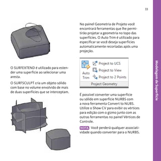 33

No painel Geometria de Projeto você
encontrará ferramentas que lhe permitirão projetar a geometria no topo das
superfícies. O Auto Trim é utilizado para
especificar se você deseja superfícies
automaticamente recortadas após uma
projeção.

O SURFSCULPT cria um objeto sólido
com base no volume envolvido de mais
de duas superfícies que se interceptam.

É possível converter uma superfície
ou sólido em superfície NURBS com
a nova ferramenta Convert to NUBS.
Utilize o Show CV para exibir os vértices
para edição com o gizmo junto com as
outras ferramentas no painel Vértices de
Controle.
NOTA Você perderá qualquer associatividade quando converter para o NURBS.

Modelagem de Superfície

O SURFEXTEND é utilizado para estender uma superfície ao selecionar uma
aresta.

 