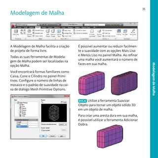 35

Modelagem de Malha

A Modelagem de Malha facilita a criação
de projeto de forma livre.

Você encontrará formas familiares como
Caixa, Cone e Cilindro no painel Primitivos. Configure o número de linhas de
mosaico e o padrão de suavidade na caixa de diálogo Mesh Primitive Options.
DICA Utilize a ferramenta Suavizar
Objeto para tornar um objeto sólido 3D
em um objeto de malha.

Para criar uma aresta dura em sua malha,
é possível utilizar a ferramenta Adicionar
Dobra.

Modelagem de Malha

Todas as suas ferramentas de Modelagem de Malha podem ser localizadas na
opção Malha.

É possível aumentar ou reduzir facilmente a suavidade com as opções Mais Liso
e Menos Liso no painel Malha. Ao refinar
uma malha você aumentará o número de
faces em sua malha.

 