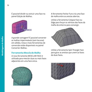 36

É possível dividir ou extruir uma face no
painel Edição de Malhas.

A ferramenta Fechar Furo cria uma face
de malha entre as arestas abertas.

Modelagem de Malha

Utilize a ferramenta Colapse Face ou
Edge para forçar os vértices das faces da
malha do entorno para convergir.

A grande vantagem? É possível converter
as malhas impermeáveis (sem lacunas)
em sólidos. Estas e mais ferramentas de
conversão estão disponíveis no painel
Converter Malhas.

Ferramenta Mescla de Malha
A nova ferramenta MESCLAR FACE é
utilizada para mesclar duas ou mais faces
adjacentes em uma face única.

Utilize a ferramenta Spin Triangle Face
para girar as arestas que unem as faces
de duas faces.

 