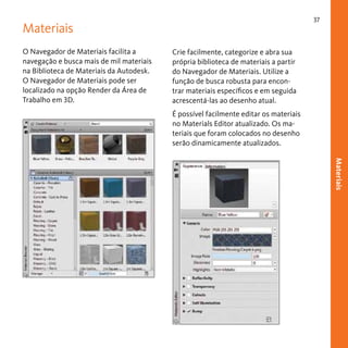 37

Materiais
O Navegador de Materiais facilita a
navegação e busca mais de mil materiais
na Biblioteca de Materiais da Autodesk.
O Navegador de Materiais pode ser
localizado na opção Render da Área de
Trabalho em 3D.

Crie facilmente, categorize e abra sua
própria biblioteca de materiais a partir
do Navegador de Materiais. Utilize a
função de busca robusta para encontrar materiais específicos e em seguida
acrescentá-las ao desenho atual.
É possível facilmente editar os materiais
no Materials Editor atualizado. Os materiais que foram colocados no desenho
serão dinamicamente atualizados.
Materiais

 