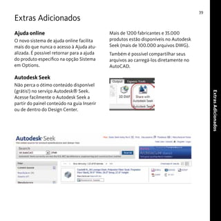 39

Extras Adicionados
Ajuda online
O novo sistema de ajuda online facilita
mais do que nunca o acesso à Ajuda atualizada. É possível retornar para a ajuda
do produto específico na opção Sistema
em Options.

Mais de 1200 fabricantes e 35.000
produtos estão disponíveis no Autodesk
Seek (mais de 100.000 arquivos DWG).
Também é possível compartilhar seus
arquivos ao carregá-los diretamente no
AutoCAD.

Autodesk Seek
Extras Adicionados

Não perca o ótimo conteúdo disponível
(grátis!) no serviço Autodesk® Seek.
Acesse facilmente o Autodesk Seek a
partir do painel conteúdo na guia Inserir
ou de dentro do Design Center.

 