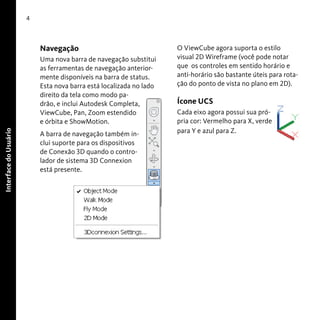 4

Navegação

Interface do Usuário

Uma nova barra de navegação substitui
as ferramentas de navegação anteriormente disponíveis na barra de status.
Esta nova barra está localizada no lado
direito da tela como modo padrão, e inclui Autodesk Completa,
ViewCube, Pan, Zoom estendido
e órbita e ShowMotion.
A barra de navegação também inclui suporte para os dispositivos
de Conexão 3D quando o controlador de sistema 3D Connexion
está presente.

O ViewCube agora suporta o estilo
visual 2D Wireframe (você pode notar
que os controles em sentido horário e
anti-horário são bastante úteis para rotação do ponto de vista no plano em 2D).

Ícone UCS
Cada eixo agora possui sua própria cor: Vermelho para X, verde
para Y e azul para Z.

 