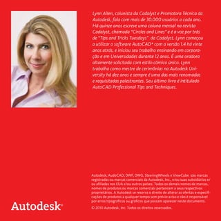 Lynn Allen, colunista da Cadalyst e Promotora Técnica da
Autodesk, fala com mais de 30.000 usuários a cada ano.
Há quinze anos escreve uma coluna mensal na revista
Cadalyst, chamada “Circles and Lines” e é a voz por trás
de “Tips and Tricks Tuesdays” da Cadalyst. Lynn começou
a utilizar o software AutoCAD* com a versão 1.4 há vinte
anos atrás, e iniciou seu trabalho ensinando em corporação e em Universidades durante 12 anos. É uma oradora
altamente solicitada com estilo cômico único. Lynn
trabalha como mestre de cerimônias na Autodesk University há dez anos e sempre é uma das mais renomadas
e requisitadas palestrantes. Seu último livro é intitulado
AutoCAD Professional Tips and Techniques.

Autodesk, AudoCAD, DWF, DWG, SteeringWheels e ViewCube são marcas
registradas ou marcas comerciais da Autodesk, Inc., e/ou suas subsidiárias e/
ou afiliadas nos EUA e/ou outros países. Todos os demais nomes de marcas,
nomes de produtos ou marcas comerciais pertencem a seus respectivos
proprietários. A Autodesk se reserva o direito de alterar as ofertas e especificações de produtos a qualquer tempo sem prévio aviso e não é responsável
por erros tipográficos ou gráficos que possam aparecer neste documento.
© 2010 Autodesk, Inc. Todos os direitos reservados.

 