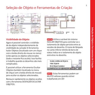 Seleção de Objeto e Ferramentas de Criação

Agora é possível controlar a visibilidade de objeto independentemente da
visibilidade da camada! A ferramenta
Isolar Objetos (localizado com um clique
com o botão direito do mouse no menu)
exibe apenas os objetos selecionados
(todo o restante fica oculto). Isso facilita
o trabalho quando os desenhos são mais
complicados.
É possível utilizar a ferramenta Ocultar
Objetos (também localizada no menu
de clique com o botão direito do mouse)
para ocultar os objetos selecionados.
Restaure rapidamente os objetos ocultos
com a ferramenta DESFAZER OCULTAR
OBJETOS.

NOTA Utilize a variável do sistema
ISOLAR OBJETOS para controlar se o
isolamento de objeto persiste entre as
sessões de desenho. O ícone de lâmpada
no canto inferior direito da barra de
status indica se o isolamento do objeto
está ativo no desenho.

DICA Estas ferramentas podem ser
MUITO valiosas quando estiver
trabalhando em 3D!

Seleção de Objeto e Ferramentas de Criação

Visibilidade do Objeto

5

 