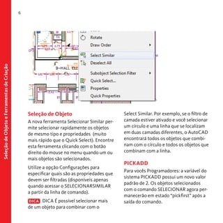 Seleção de Objeto e Ferramentas de Criação

6

Seleção de Objeto
A nova ferramenta Selecionar Similar permite selecionar rapidamente os objetos
de mesmo tipo e propriedades (muito
mais rápido que o Quick Select). Encontre
esta ferramenta clicando com o botão
direito do mouse no menu quando um ou
mais objetos são selecionados.
Utilize a opção Configurações para
especificar quais são as propriedades que
devem ser filtradas (disponíveis apenas
quando acessar o SELECIONARSIMILAR
a partir da linha de comando).
DICA DICA É possível selecionar mais
de um objeto para combinar com o

Select Similar. Por exemplo, se o filtro de
camada estiver ativado e você selecionar
um círculo e uma linha que se localizam
em duas camadas diferentes, o AutoCAD
encontrará todos os objetos que combinam com o círculo e todos os objetos que
combinam com a linha.

PICKADD
Para vocês Programadores: a variável do
sistema PICKADD possui um novo valor
padrão de 2. Os objetos selecionados
com o comando SELECIONAR agora permanecerão em estado “pickfirst” após a
saída do comando.

 