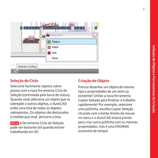 7

Criação de Objeto

Selecione facilmente objetos sobrepostos com a nova ferramenta Ciclo de
Seleção (controlada pela barra de status).
Quando você seleciona um objeto que se
sobrepõe a outros objetos, o AutoCAD
exibe uma lista de todos os objetos
sobrepostos. Os objetos são destacados
à medida que você percorre a lista.

Precisa desenhar um objeto de mesmo
tipo e propriedades de um outro já
existente? Utilize a nova ferramenta
Copiar Seleção para finalizar o trabalho
rapidamente! Por exemplo, selecione
uma polilinha, escolha Copiar Seleção
clicando com o botão direito do mouse
no menu e o AutoCAD estará pronto
para criar outra polilinha com as mesmas
propriedades. Isto é uma ENORME
economia de tempo!

DICA A ferramenta Ciclo de Seleção
pode ser bastante útil quando estiver
trabalhando em 3D.

Seleção de Objeto e Ferramentas de Criação

Seleção de Ciclo

 