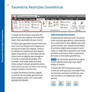 Parametria: Restrições Geométricas

8

Parametria: Restrições Geométricas

A adição de Parametria ao AutoCAD
permite que seus objetos do AutoCAD
sejam mais avançados do que nunca!
As Restrições geométricas permitem que
você crie uma relação entre objetos ou
pontos principais nos objetos. Embora
as referências tradicionais dos objetos
sejam temporárias, as restrições permanecem com os objetos para assegurar
e manter a intenção do projeto. Por
exemplo, você pode optar que duas
linhas estejam sempre perpendiculares
uma a outra, ou que um arco e um círculo
estejam sempre concêntricos.
A opção Parametria facilita a adição
e controle de restrições geométricas.
Você também pode usar o comando
GEOMCONTRAINT.

Adicionando Restrições
Simplesmente selecione uma ferramenta de restrição geométrica, como paralelos, e selecione os dois objetos que você
queira manter uma relação de paralelos.
O primeiro objeto selecionado é o principal, e o segundo se ajustará a um modo
paralelo ao primeiro. Este é o processo
de todas as restrições geométricas.
NOTA As restrições geométricas agora
foram aperfeiçoadas para que sejam
elipses e textos!

O AutoCAD 2011 incorporou novos
ícones de restrição para restrições fixas,
horizontais, verticais e simétricas, que
são restritas a um objeto (em vez de
ponto).

 