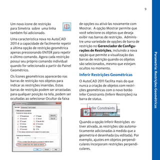 9

Um novo ícone de restrição
para Simetria sobre uma linha
também foi adicionado.

Os Ícones geométricos aparecerão nas
barras de restrição nos objetos para
indicar as restrições inseridas. Estas
barras de restrição podem ser arrastadas
para qualquer posição na tela, podem ser
ocultadas ao selecionar Ocultar da faixa

Inferir Restrições Geométricas
O AutoCAD 2011 facilita mais do que
nunca a criação de objetos com restrições geométricas com o novo botão
Infer Constraints (Inferir Restrições) na
barra de status.

Quando a opção Inferir Restrições estiver ativada, as restrições são automaticamente adicionadas à medida que a
geometria é desenhada (ou editada). Por
exemplo, ajustes em objetos perpendiculares incorporam restrições perpendiculares.

Parametria: Restrições Geométricas

Uma caracteristica nova no AutoCAD
2011 é a capacidade de facilmente repetir
a última opção de restrição geométrica
apenas pressionando ENTER para repetir
o último comando. Agora cada restrição
possui seu próprio comando individual
quando for selecionado a partir do Painel
Geométrico.

de opções ou ativá-las novamente com
Mostrar. A opção Mostrar permite que
você selecione os objetos que deseja
exibir nas barras de restrição. Administre uma variedade de opções de barra de
restrição no Gerenciador de Configurações de Restrições, incluindo a nova
opção que permite a visualização das
barras de restrição quando os objetos
são selecionados, mesmo que estejam
ocultos no momento.

 