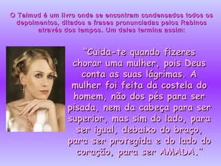 O Talmud é um livro onde se encontram condensados todos os depoimentos, ditados e frases pronunciadas pelos Rabinos através dos tempos. Um deles termina assim: “ Cuida-te quando fizeres chorar uma mulher, pois Deus conta as suas lágrimas. A mulher foi feita da costela do homem, não dos pés para ser pisada, nem da cabeça para ser superior, mas sim do lado, para ser igual, debaixo do braço, para ser protegida e do lado do coração, para ser AMADA.“ 