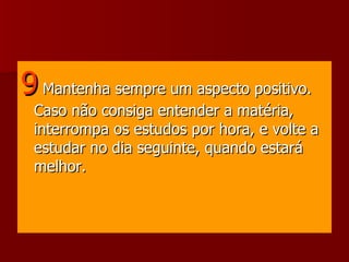 9   Mantenha sempre um aspecto positivo. Caso não consiga entender a matéria, interrompa os estudos por hora, e volte a estudar no dia seguinte, quando estará melhor.  