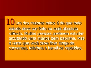 10   Um dos maiores mitos é de que todo estudo deve ser feito no mais absoluto silêncio. Muitas pessoas preferem estudar escutando uma música bem baixinha. Mas é certo que você deve ficar longe de conversas, telefone e barulhos repetidos.  