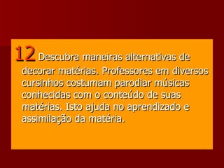 12   Descubra maneiras alternativas de decorar matérias. Professores em diversos cursinhos costumam parodiar músicas conhecidas com o conteúdo de suas matérias. Isto ajuda no aprendizado e assimilação da matéria.  