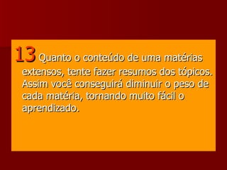 13  Quanto o conteúdo de uma matérias extensos, tente fazer resumos dos tópicos. Assim você conseguirá diminuir o peso de cada matéria, tornando muito fácil o aprendizado.  
