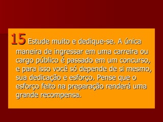 15   Estude muito e dedique-se. A única maneira de ingressar em uma carreira ou cargo público é passado em um concurso, e para isso você só depende de si mesmo, sua dedicação e esforço. Pense que o esforço feito na preparação renderá uma grande recompensa.  