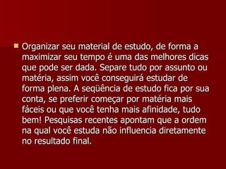 Organizar seu material de estudo, de forma a maximizar seu tempo é uma das melhores dicas que pode ser dada. Separe tudo por assunto ou matéria, assim você conseguirá estudar de forma plena. A seqüência de estudo fica por sua conta, se preferir começar por matéria mais fáceis ou que você tenha mais afinidade, tudo bem! Pesquisas recentes apontam que a ordem na qual você estuda não influencia diretamente no resultado final. 